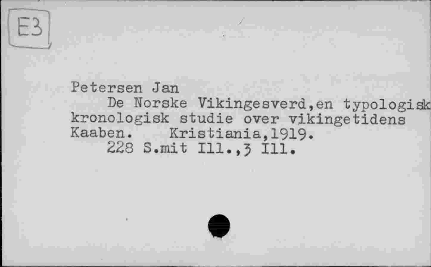 ﻿l!L
Petersen Jan
De Norske Vikingesverd,en typologisk kronologisk studie over v.ikingetidens Kaaben. Kristiania,1919.
228 S.mit Ill.,5 Ill.